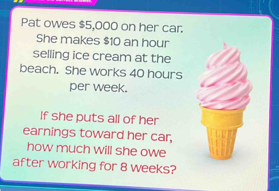 pat owes $5,000 on her car. she makes $10 an hour selling ice cream at the beach. she works 40 hours per week. if she puts all of her earnings toward her car, how much will she owe after working for 8 weeks?
