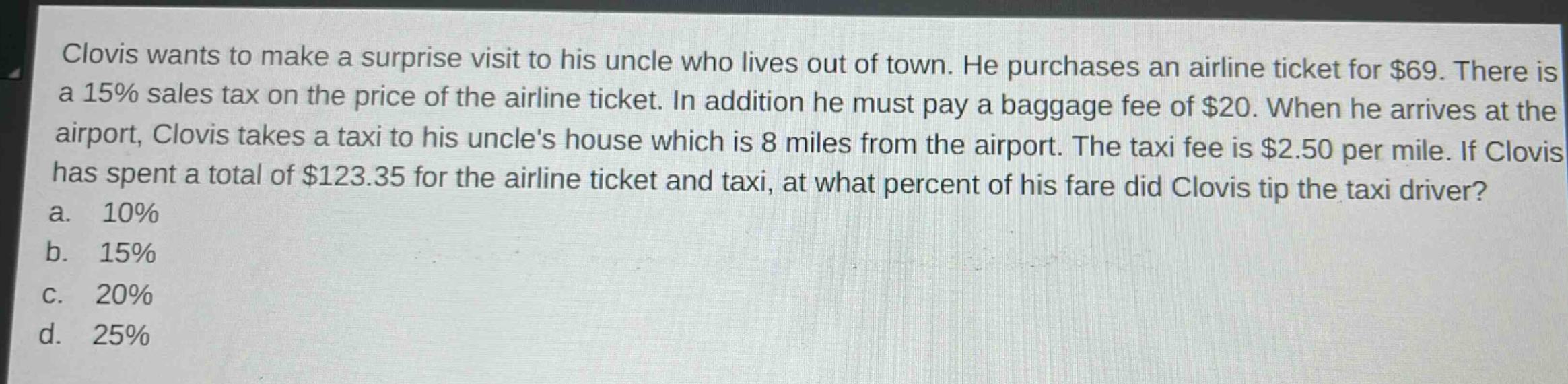 clovis wants to make a surprise visit to his uncle who lives out of town. he purchases an airline ticket for $69. there is a 15% sales tax on the price of the airline ticket. in addition he must pay a baggage fee of $20. when he arrives at the airport, clovis takes a taxi to his uncles house which is 8 miles from the airport. the taxi fee is $2.50 per mile. if clovis has spent a total of $123.35 for the airline ticket and taxi, at what percent of his fare did clovis tip the taxi driver?\na. 10%\nb. 15%\nc. 20%\nd. 25%