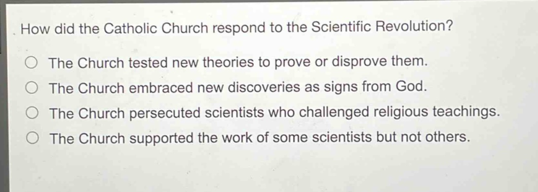 how did the catholic church respond to the scientific revolution?\nthe church tested new theories to prove or disprove them.\nthe church embraced new discoveries as signs from god.\nthe church persecuted scientists who challenged religious teachings.\nthe church supported the work of some scientists but not others.