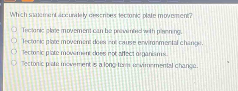 which statement accurately describes tectonic plate movement?\ntectonic plate movement can be prevented with planning.\ntectonic plate movement does not cause environmental change.\ntectonic plate movement does not affect organisms.\ntectonic plate movement is a long - term environmental change.