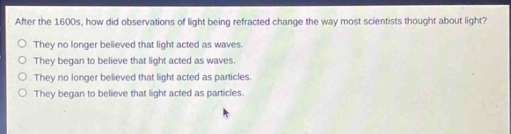 after the 1600s, how did observations of light being refracted change the way most scientists thought about light?\no they no longer believed that light acted as waves.\no they began to believe that light acted as waves.\no they no longer believed that light acted as particles.\no they began to believe that light acted as particles.