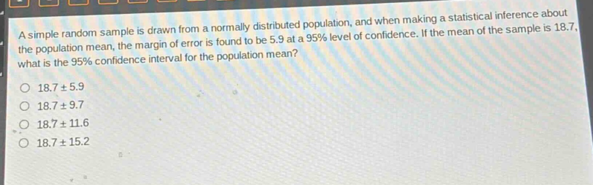 a simple random sample is drawn from a normally distributed population, and when making a statistical inference about the population mean, the margin of error is found to be 5.9 at a 95% level of confidence. if the mean of the sample is 18.7, what is the 95% confidence interval for the population mean?\n\n18.7 ± 5.9\n18.7 ± 9.7\n18.7 ± 11.6\n18.7 ± 15.2