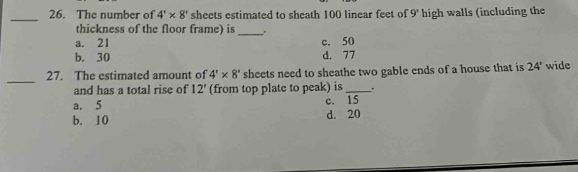 26. the number of 4×8 sheets estimated to sheath 100 linear feet of 9 high walls (including the thickness of the floor frame) is ___.\n a. 21\n b. 30\n c. 50\n d. 77\n27. the estimated amount of 4×8 sheets need to sheath two gable ends of a house that is 24 wide and has a total rise of 12 (from top plate to peak) is ___.\n a. 5\n b. 10\n c. 15\n d. 20