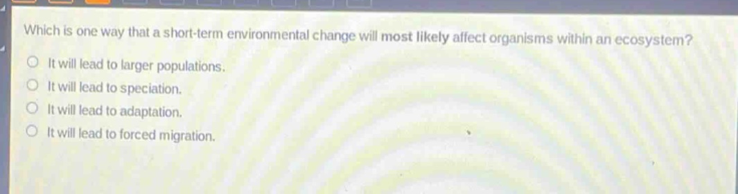 which is one way that a short - term environmental change will most likely affect organisms within an ecosystem?\nit will lead to larger populations.\nit will lead to speciation.\nit will lead to adaptation.\nit will lead to forced migration.