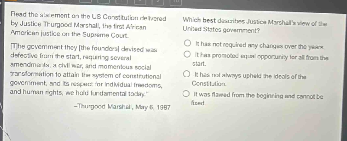 read the statement on the us constitution delivered by justice thurgood marshall, the first african american justice on the supreme court. the government they the founders devised was defective from the start, requiring several amendments, a civil war, and momentous social transformation to attain the system of constitutional government, and its respect for individual freedoms, and human rights, we hold fundamental today. -thurgood marshall, may 6, 1987 which best describes justice marshalls view of the united states government? it has not required any changes over the years. it has promoted equal opportunity for all from the start. it has not always upheld the ideals of the constitution. it was flawed from the beginning and cannot be fixed.