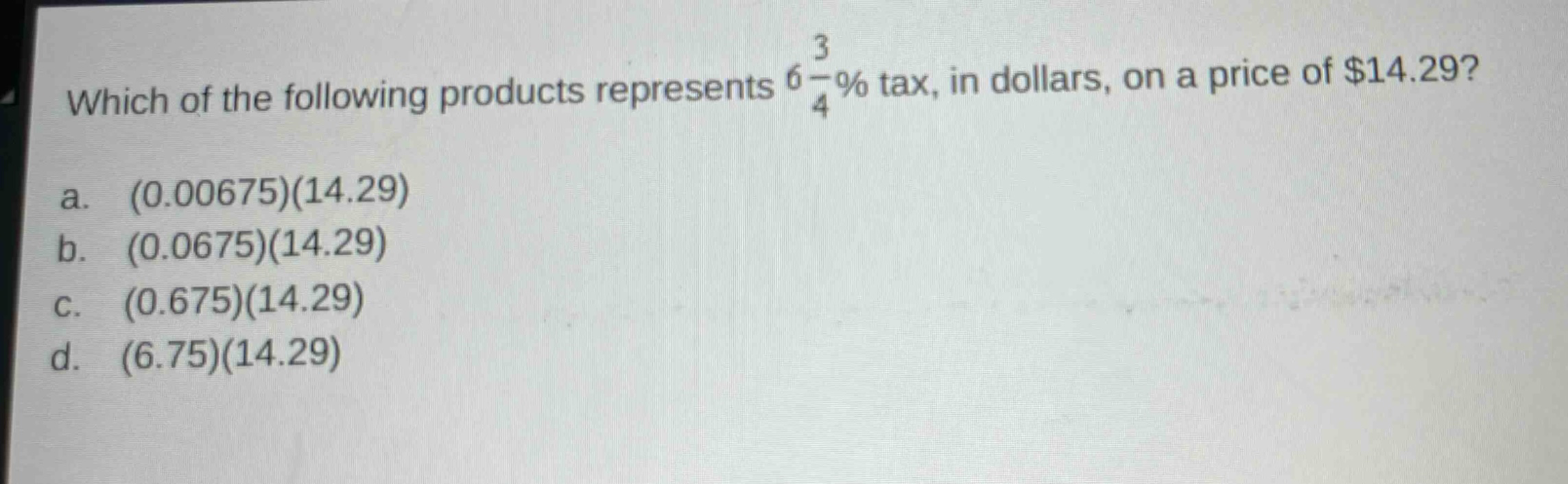 which of the following products represents $6\\frac{3}{4}\\%$ tax, in dollars, on a price of $14.29?\na. (0.00675)(14.29)\nb. (0.0675)(14.29)\nc. (0.675)(14.29)\nd. (6.75)(14.29)