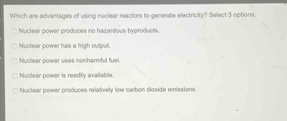 which are advantages of using nuclear reactors to generate electricity? select 3 options.\nnuclear power produces no hazardous byproducts.\nnuclear power has a high output.\nnuclear power uses nonharmful fuel.\nnuclear power is readily available.\nnuclear power produces relatively low carbon dioxide emissions.