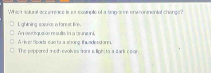 which natural occurrence is an example of a long - term environmental change?\nlightning sparks a forest fire.\nan earthquake results in a tsunami.\na river floods due to a strong thunderstorm.\nthe peppered moth evolves from a light to a dark color.