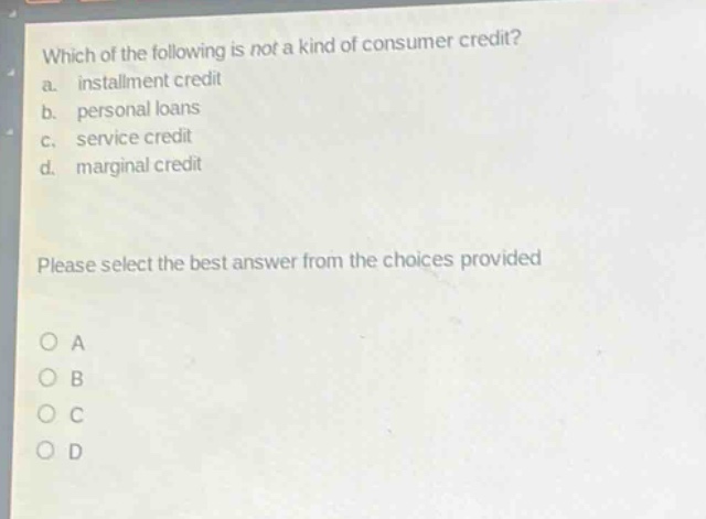 which of the following is not a kind of consumer credit?\na. installment credit\nb. personal loans\nc. service credit\nd. marginal credit\nplease select the best answer from the choices provided\no a\no b\no c\no d