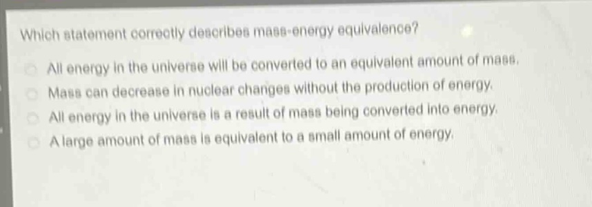 which statement correctly describes mass - energy equivalence?\nall energy in the universe will be converted to an equivalent amount of mass.\nmass can decrease in nuclear changes without the production of energy.\nall energy in the universe is a result of mass being converted into energy.\na large amount of mass is equivalent to a small amount of energy.