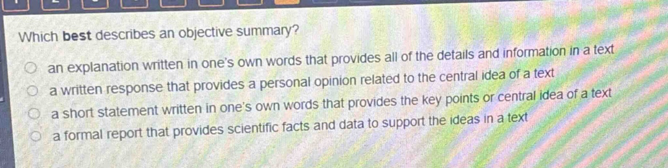 which best describes an objective summary?\n an explanation written in one’s own words that provides all of the details and information in a text\n a written response that provides a personal opinion related to the central idea of a text\n a short statement written in one’s own words that provides the key points or central idea of a text\n a formal report that provides scientific facts and data to support the ideas in a text