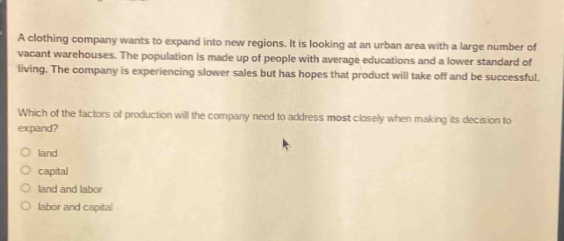 a clothing company wants to expand into new regions. it is looking at an urban area with a large number of vacant warehouses. the population is made up of people with average educations and a lower standard of living. the company is experiencing slower sales but has hopes that product will take off and be successful.\nwhich of the factors of production will the company need to address most closely when making its decision to expand?\n○ land\n○ capital\n○ land and labor\n○ labor and capital
