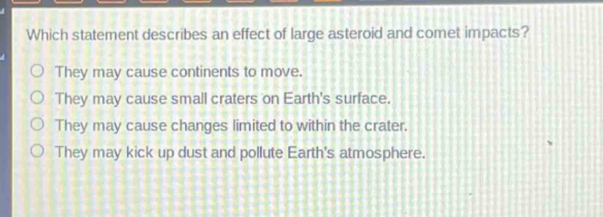 which statement describes an effect of large asteroid and comet impacts?\nthey may cause continents to move.\nthey may cause small craters on earths surface.\nthey may cause changes limited to within the crater.\nthey may kick up dust and pollute earths atmosphere.