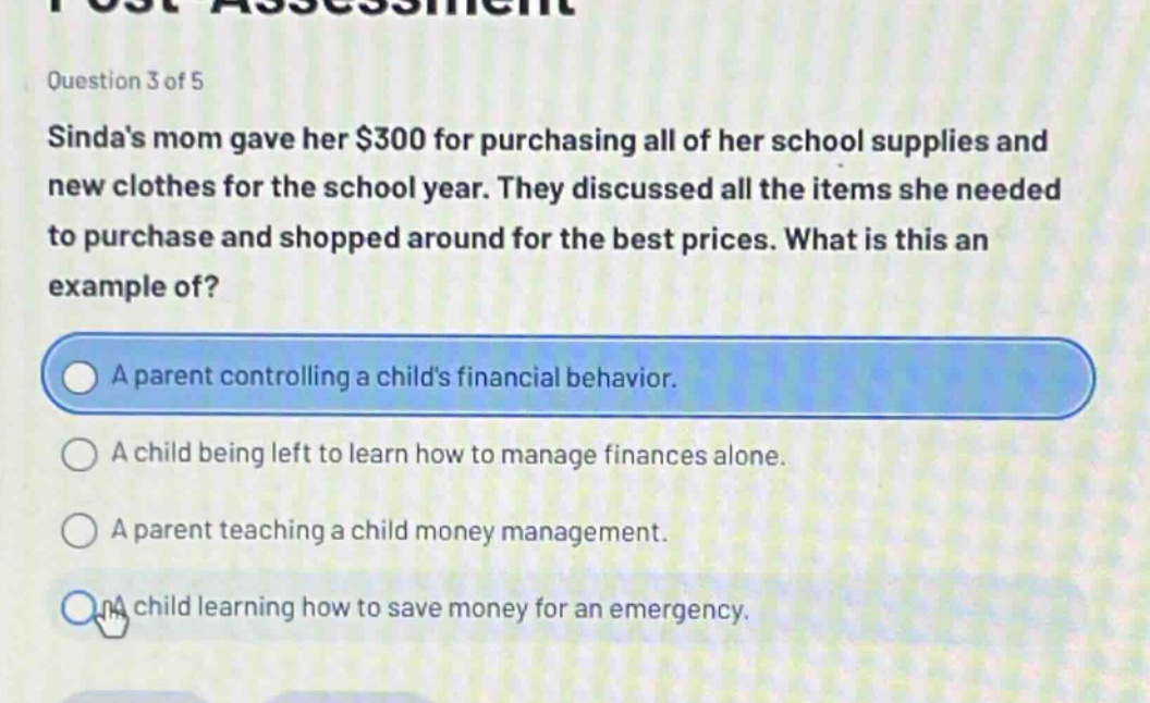 question 3 of 5\nsindas mom gave her $300 for purchasing all of her school supplies and new clothes for the school year. they discussed all the items she needed to purchase and shopped around for the best prices. what is this an example of?\na parent controlling a childs financial behavior.\na child being left to learn how to manage finances alone.\na parent teaching a child money management.\na child learning how to save money for an emergency.