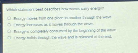 which statement best describes how waves carry energy?\no energy moves from one place to another through the wave.\no energy increases as it moves through the wave.\no energy is completely consumed by the beginning of the wave.\no energy builds through the wave and is released at the end.