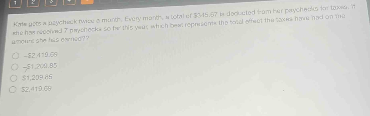kate gets a paycheck twice a month. every month, a total of $345.67 is deducted from her paychecks for taxes. if she has received 7 paychecks so far this year, which best represents the total effect the taxes have had on the amount she has earned??\n- $2,419.69\n- $1,209.85\n$1,209.85\n$2,419.69