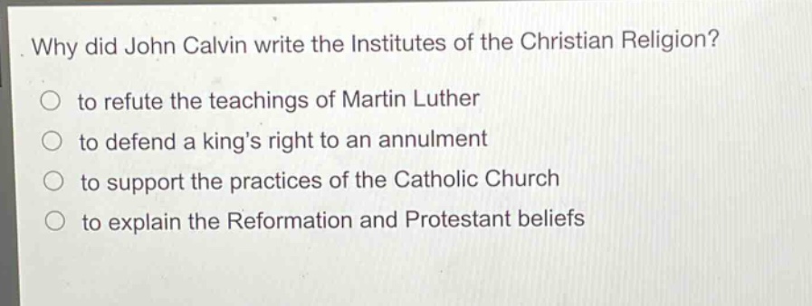 why did john calvin write the institutes of the christian religion?\n to refute the teachings of martin luther\n to defend a kings right to an annulment\n to support the practices of the catholic church\n to explain the reformation and protestant beliefs
