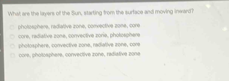 what are the layers of the sun, starting from the surface and moving inward?\nphotosphere, radiative zone, convective zone, core\ncore, radiative zone, convective zone, photosphere\nphotosphere, convective zone, radiative zone, core\ncore, photosphere, convective zone, radiative zone