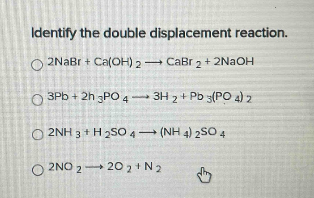 identify the double displacement reaction.\n2nabr + ca(oh)₂ → cabr₂ + 2naoh\n3pb + 2h₃po₄ → 3h₂ + pb₃(po₄)₂\n2nh₃ + h₂so₄ → (nh₄)₂so₄\n2no₂ → 2o₂ + n₂