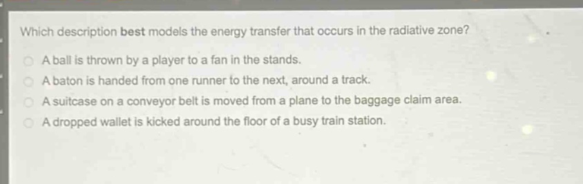 which description best models the energy transfer that occurs in the radiative zone?\na ball is thrown by a player to a fan in the stands.\na baton is handed from one runner to the next, around a track.\na suitcase on a conveyor belt is moved from a plane to the baggage claim area.\na dropped wallet is kicked around the floor of a busy train station.