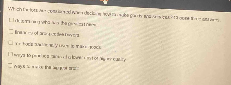 which factors are considered when deciding how to make goods and services? choose three answers.\ndetermining who has the greatest need\nfinances of prospective buyers\nmethods traditionally used to make goods\nways to produce items at a lower cost or higher quality\nways to make the biggest profit