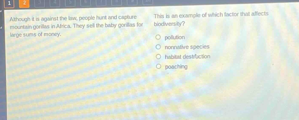 although it is against the law, people hunt and capture mountain gorillas in africa. they sell the baby gorillas for large sums of money. this is an example of which factor that affects biodiversity?\npollution\nnonnative species\nhabitat destruction\npoaching