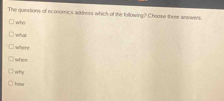 the questions of economics address which of the following? choose three answers.\n□ who\n□ what\n□ where\n□ when\n□ why\n□ how