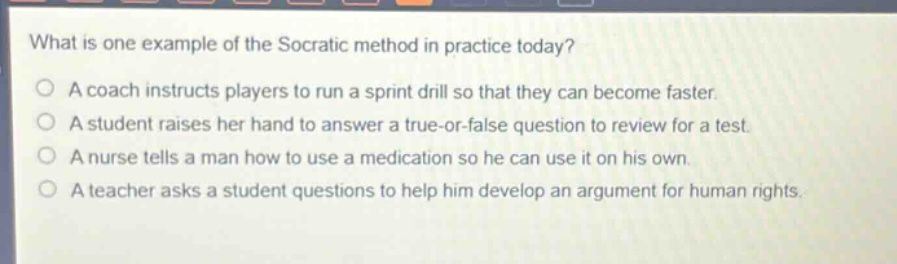 what is one example of the socratic method in practice today?\na coach instructs players to run a sprint drill so that they can become faster.\na student raises her hand to answer a true - or - false question to review for a test.\na nurse tells a man how to use a medication so he can use it on his own.\na teacher asks a student questions to help him develop an argument for human rights.