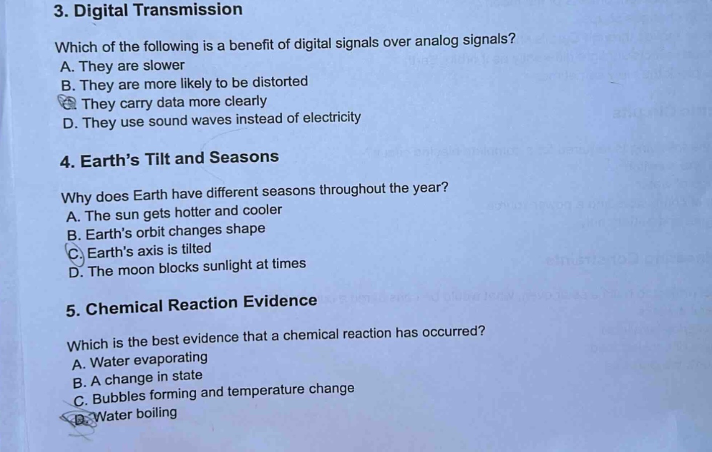 3. digital transmission\nwhich of the following is a benefit of digital signals over analog signals?\na. they are slower\nb. they are more likely to be distorted\nc. they carry data more clearly\nd. they use sound waves instead of electricity\n4. earth’s tilt and seasons\nwhy does earth have different seasons throughout the year?\na. the sun gets hotter and cooler\nb. earth’s orbit changes shape\nc. earth’s axis is tilted\nd. the moon blocks sunlight at times\n5. chemical reaction evidence\nwhich is the best evidence that a chemical reaction has occurred?\na. water evaporating\nb. a change in state\nc. bubbles forming and temperature change\nd. water boiling