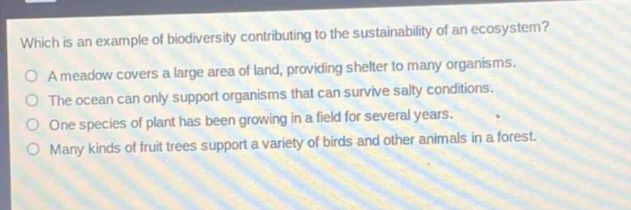 which is an example of biodiversity contributing to the sustainability of an ecosystem?\na meadow covers a large area of land, providing shelter to many organisms.\nthe ocean can only support organisms that can survive salty conditions.\none species of plant has been growing in a field for several years.\nmany kinds of fruit trees support a variety of birds and other animals in a forest.
