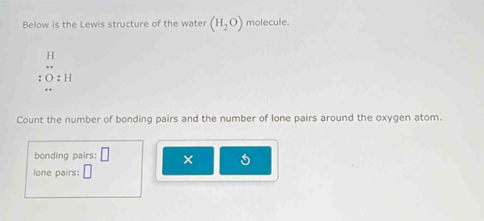 below is the lewis structure of the water (h₂o) molecule.\nh\n:o:h\ncount the number of bonding pairs and the number of lone pairs around the oxygen atom.\nbonding pairs: \nlone pairs: