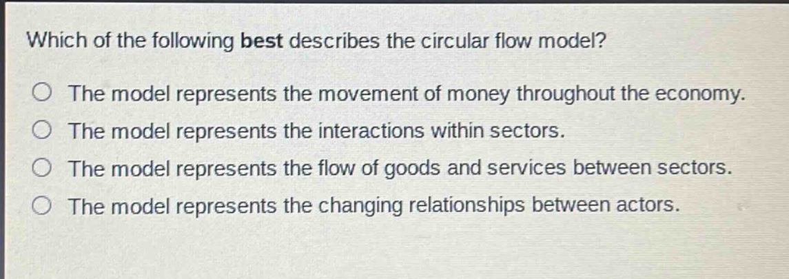 which of the following best describes the circular flow model?\nthe model represents the movement of money throughout the economy.\nthe model represents the interactions within sectors.\nthe model represents the flow of goods and services between sectors.\nthe model represents the changing relationships between actors.