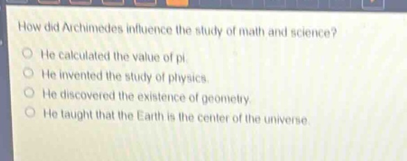 how did archimedes influence the study of math and science?\nhe calculated the value of pi.\nhe invented the study of physics.\nhe discovered the existence of geometry.\nhe taught that the earth is the center of the universe.
