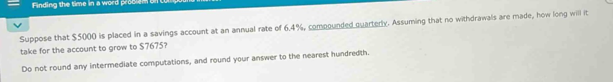 suppose that $5000 is placed in a savings account at an annual rate of 6.4%, compounded quarterly. assuming that no withdrawals are made, how long will it take for the account to grow to $7675? do not round any intermediate computations, and round your answer to the nearest hundredth.