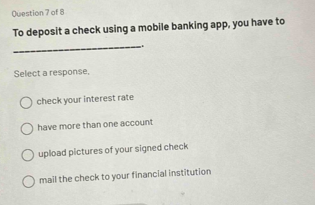 question 7 of 8\nto deposit a check using a mobile banking app, you have to ______________.\nselect a response.\n○ check your interest rate\n○ have more than one account\n○ upload pictures of your signed check\n○ mail the check to your financial institution