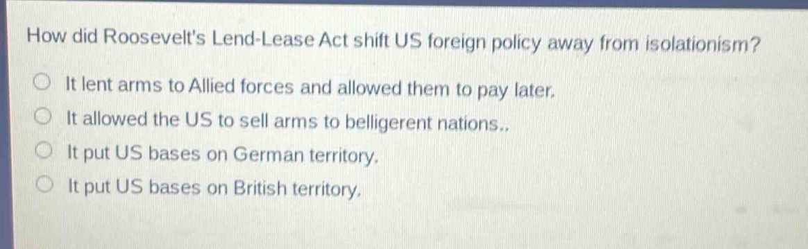 how did roosevelts lend - lease act shift us foreign policy away from isolationism?\nit lent arms to allied forces and allowed them to pay later.\nit allowed the us to sell arms to belligerent nations..\nit put us bases on german territory.\nit put us bases on british territory.