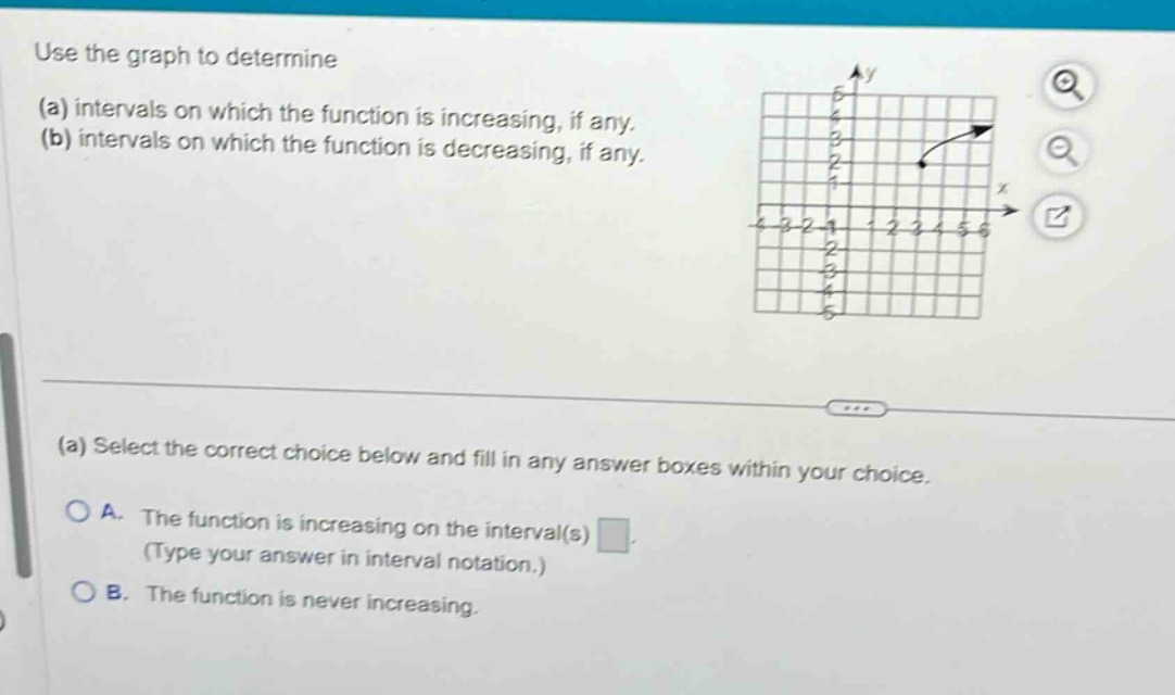 use the graph to determine (a) intervals on which the function is increasing, if any. (b) intervals on which the function is decreasing, if any. (a) select the correct choice below and fill in any answer boxes within your choice. a. the function is increasing on the interval(s) (type your answer in interval notation.) b. the function is never increasing.