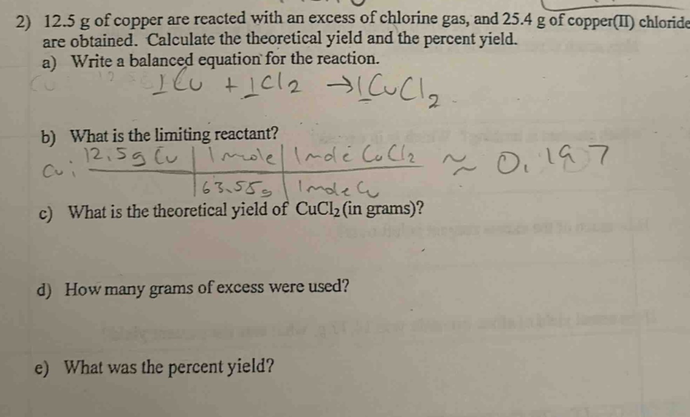 2) 12.5 g of copper are reacted with an excess of chlorine gas, and 25.4 g of copper(ii) chloride are obtained. calculate the theoretical yield and the percent yield.\na) write a balanced equation for the reaction.\nb) what is the limiting reactant?\nc) what is the theoretical yield of cucl₂ (in grams)?\nd) how many grams of excess were used?\ne) what was the percent yield?