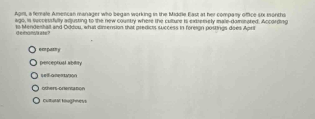 april, a female american manager who began working in the middle east at her company office six months ago, is successfully adjusting to the new country where the culture is extremely male - dominated. according to mendenhall and oddou, what dimension that predicts success in foreign postings does april demonstrate?\no empathy\no perceptual ability\no self - orientation\no others - orientation\no cultural toughness