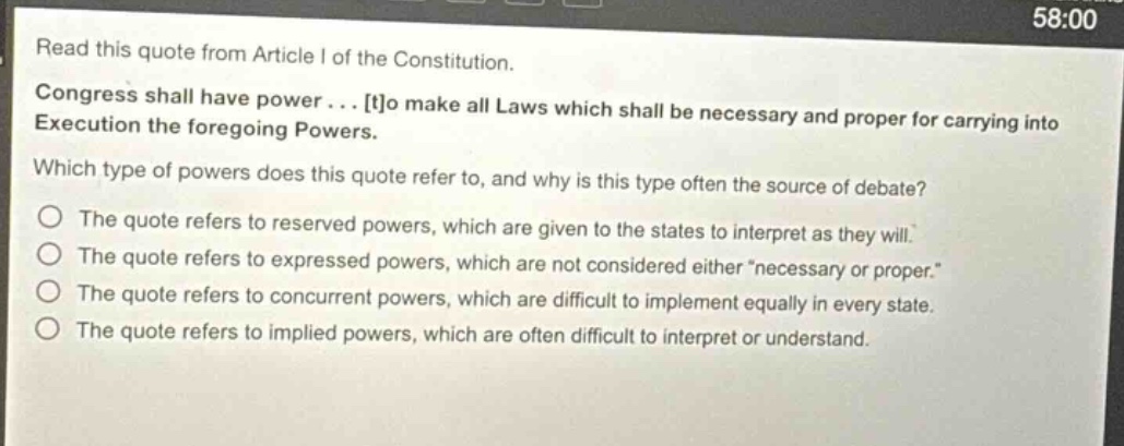 read this quote from article i of the constitution. congress shall have power... to make all laws which shall be necessary and proper for carrying into execution the foregoing powers. which type of powers does this quote refer to, and why is this type often the source of debate? the quote refers to reserved powers, which are given to the states to interpret as they will. the quote refers to expressed powers, which are not considered either \necessary or proper.\ the quote refers to concurrent powers, which are difficult to implement equally in every state. the quote refers to implied powers, which are often difficult to interpret or understand.