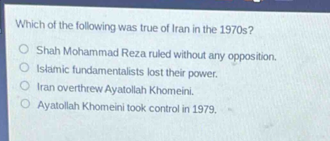 which of the following was true of iran in the 1970s?\nshah mohammad reza ruled without any opposition.\nislamic fundamentalists lost their power.\niran overthrew ayatollah khomeini.\nayatollah khomeini took control in 1979.