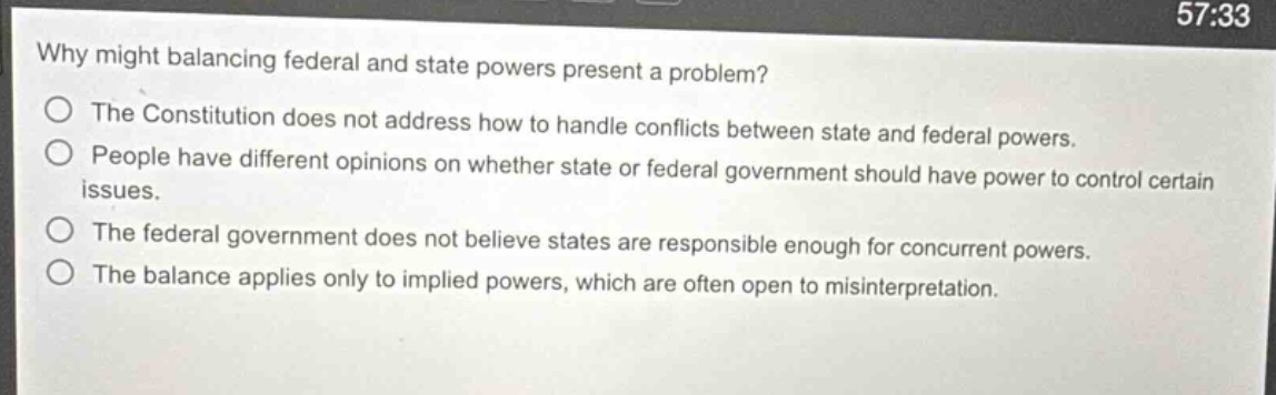 why might balancing federal and state powers present a problem?\nthe constitution does not address how to handle conflicts between state and federal powers.\npeople have different opinions on whether state or federal government should have power to control certain issues.\nthe federal government does not believe states are responsible enough for concurrent powers.\nthe balance applies only to implied powers, which are often open to misinterpretation.