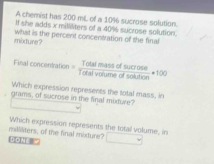 a chemist has 200 ml of a 10% sucrose solution. if she adds x milliliters of a 40% sucrose solution, what is the percent concentration of the final mixture? final concentration = \\(\\frac{total\\ mass\\ of\\ sucrose}{total\\ volume\\ of\\ solution}\\cdot100\\) which expression represents the total mass, in grams, of sucrose in the final mixture? which expression represents the total volume, in milliliters, of the final mixture? done