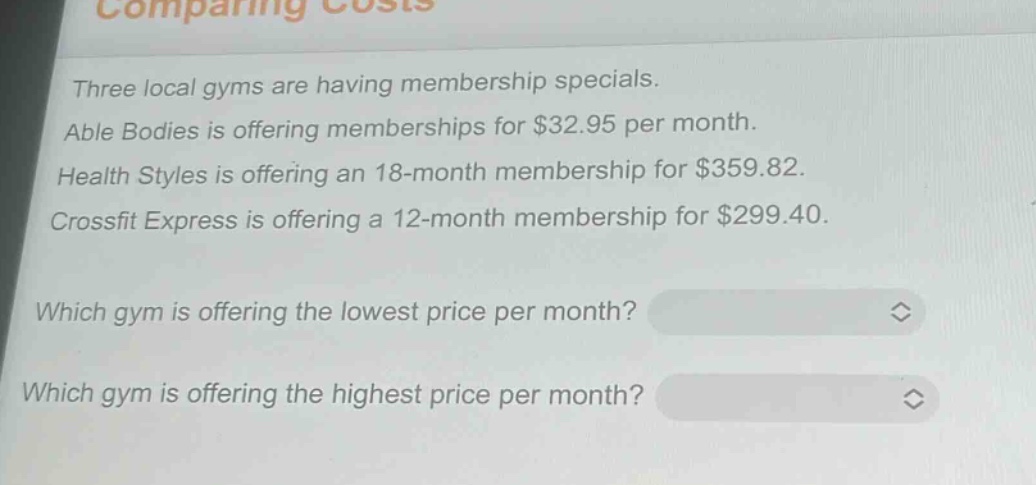 three local gyms are having membership specials. able bodies is offering memberships for $32.95 per month. health styles is offering an 18 - month membership for $359.82. crossfit express is offering a 12 - month membership for $299.40. which gym is offering the lowest price per month? which gym is offering the highest price per month?