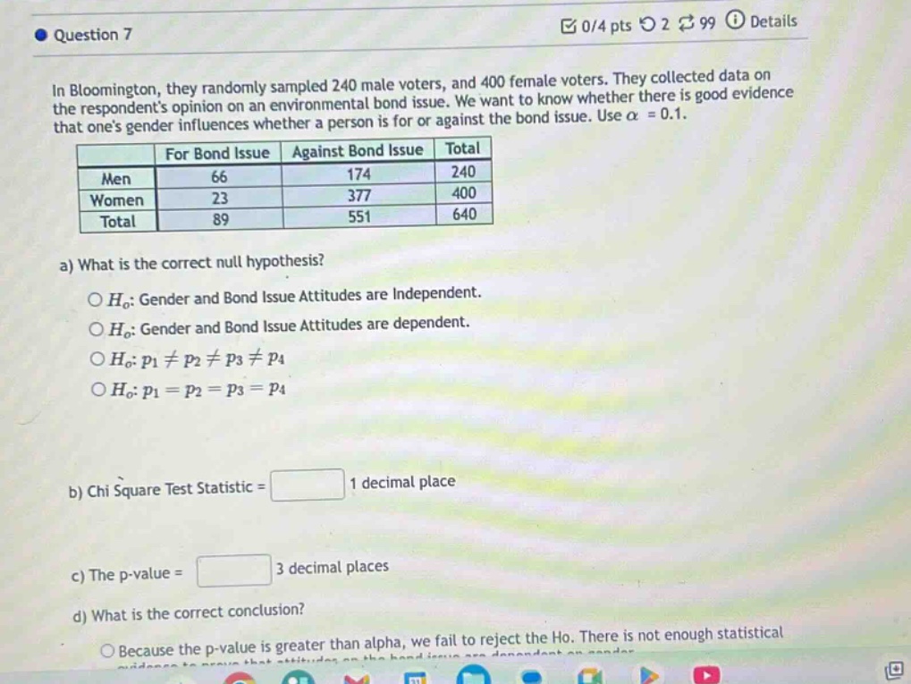 in bloomington, they randomly sampled 240 male voters, and 400 female voters. they collected data on the respondents opinion on an environmental bond issue. we want to know whether there is good evidence that ones gender influences whether a person is for or against the bond issue. use $alpha = 0.1$.\n| | for bond issue | against bond issue | total |\n|--|--|--|--|\n| men | 66 | 174 | 240 |\n| women | 23 | 377 | 400 |\n| total | 89 | 551 | 640 |\na) what is the correct null hypothesis?\n$h_0$: gender and bond issue attitudes are independent.\n$h_0$: gender and bond issue attitudes are dependent.\n$h_0$: $p_1\neq p_2\neq p_3\neq p_4$\n$h_0$: $p_1 = p_2 = p_3 = p_4$\nb) chi square test statistic = 1 decimal place\nc) the p - value = 3 decimal places\nd) what is the correct conclusion?\nbecause the p - value is greater than alpha, we fail to reject the ho. there is not enough statistical