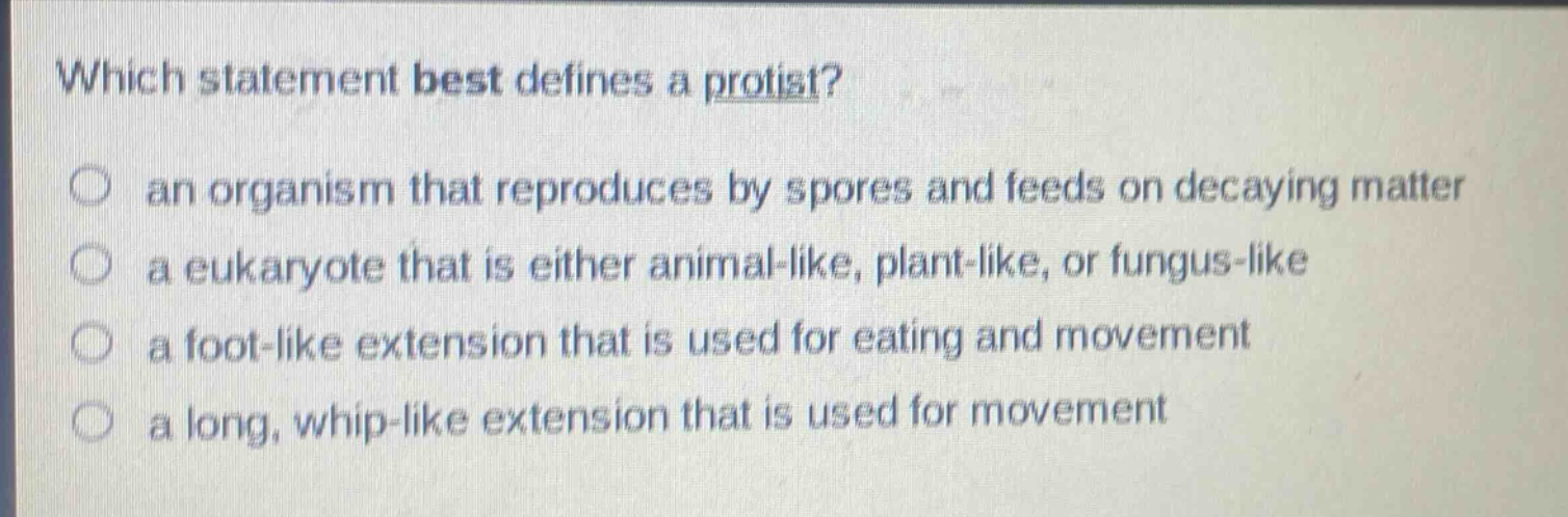 which statement best defines a protist?\n an organism that reproduces by spores and feeds on decaying matter\n a eukaryote that is either animal - like, plant - like, or fungus - like\n a foot - like extension that is used for eating and movement\n a long, whip - like extension that is used for movement