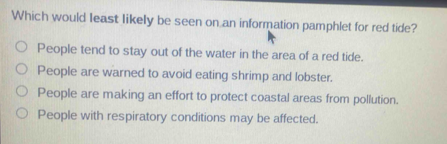 which would least likely be seen on an information pamphlet for red tide?\npeople tend to stay out of the water in the area of a red tide.\npeople are warned to avoid eating shrimp and lobster.\npeople are making an effort to protect coastal areas from pollution.\npeople with respiratory conditions may be affected.