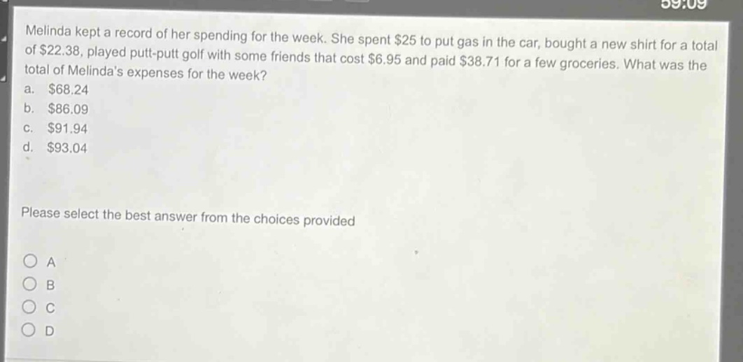 melinda kept a record of her spending for the week. she spent $25 to put gas in the car, bought a new shirt for a total of $22.38, played put - put golf with some friends that cost $6.95 and paid $38.71 for a few groceries. what was the total of melindas expenses for the week?\na. $68.24\nb. $86.09\nc. $91.94\nd. $93.04\nplease select the best answer from the choices provided\no a\no b\no c\no d