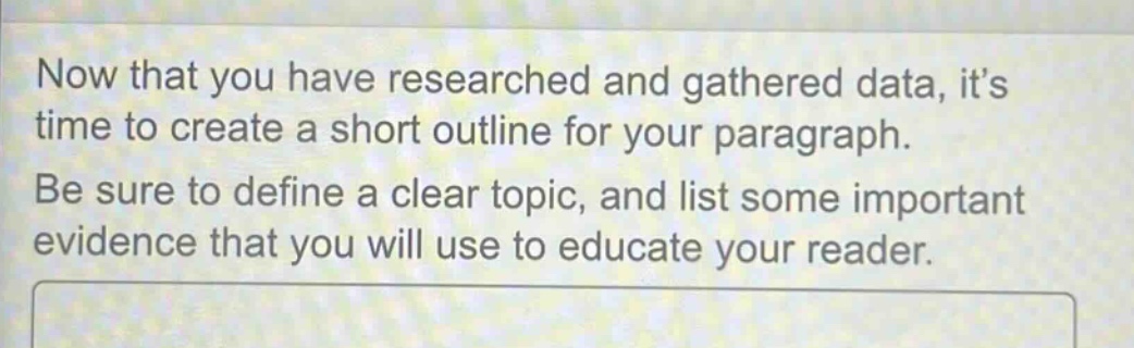 now that you have researched and gathered data, its time to create a short outline for your paragraph. be sure to define a clear topic, and list some important evidence that you will use to educate your reader.