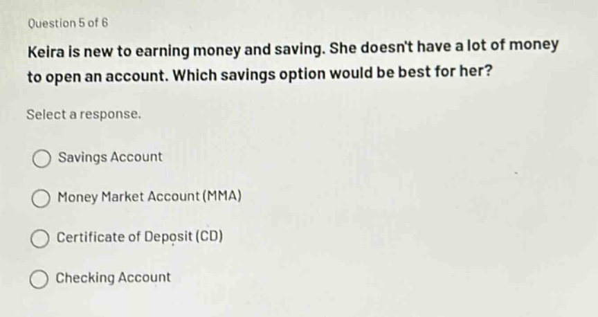question 5 of 6\nkeira is new to earning money and saving. she doesnt have a lot of money to open an account. which savings option would be best for her?\nselect a response.\n○ savings account\n○ money market account (mma)\n○ certificate of deposit (cd)\n○ checking account